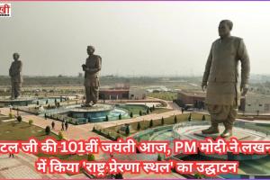 अटल जी की 101वीं जयंती आज, PM मोदी ने लखनऊ में किया 'राष्ट्र प्रेरणा स्थल' का उद्घाटन